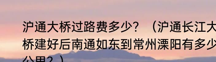 沪通大桥过路费多少？（沪通长江大桥建好后南通如东到常州溧阳有多少公里？）
