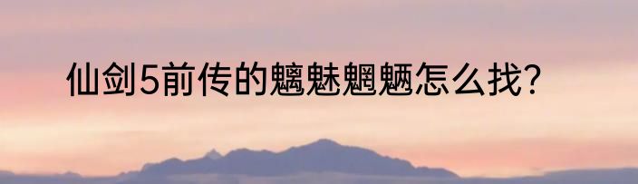 仙剑5前传的魑魅魍魉怎么找？