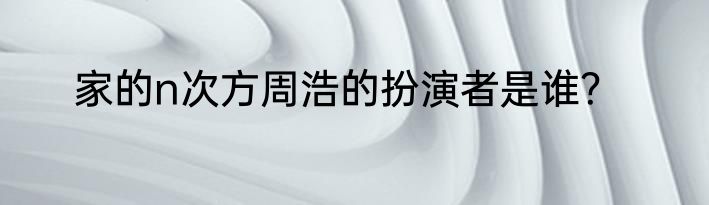 家的n次方周浩的扮演者是谁？
