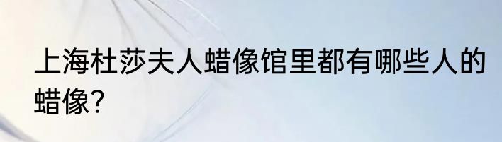 上海杜莎夫人蜡像馆里都有哪些人的蜡像?