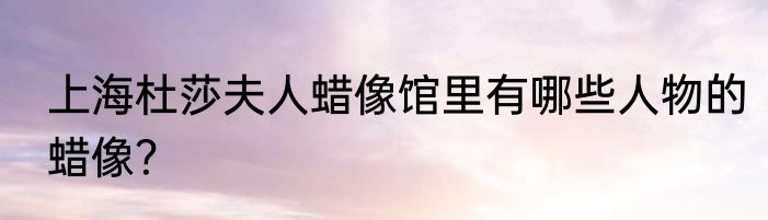 上海杜莎夫人蜡像馆里有哪些人物的蜡像？