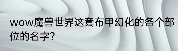 wow魔兽世界这套布甲幻化的各个部位的名字？