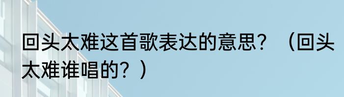 回头太难这首歌表达的意思？（回头太难谁唱的？）