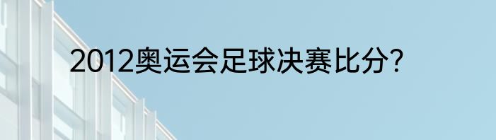 2012奥运会足球决赛比分？