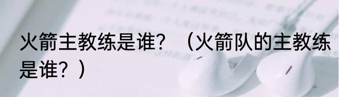 火箭主教练是谁？（火箭队的主教练是谁？）