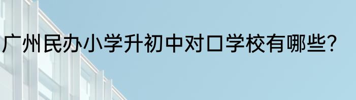 广州民办小学升初中对口学校有哪些？