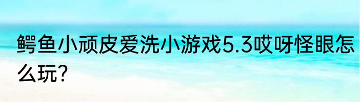 鳄鱼小顽皮爱洗小游戏5.3哎呀怪眼怎么玩？