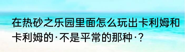 在热砂之乐园里面怎么玩出卡利姆和卡利姆的·不是平常的那种·？