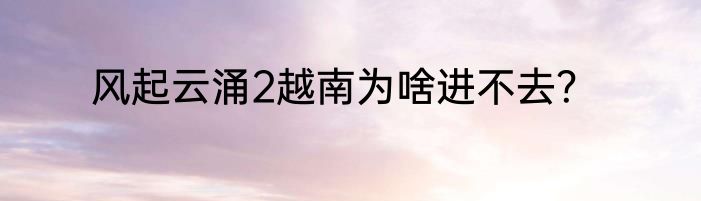风起云涌2越南为啥进不去？