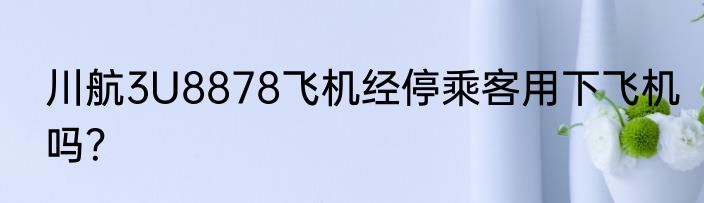 川航3U8878飞机经停乘客用下飞机吗？