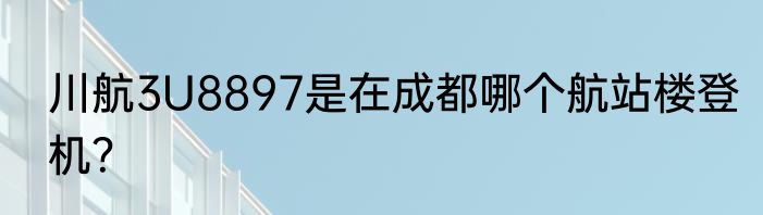 川航3U8897是在成都哪个航站楼登机？