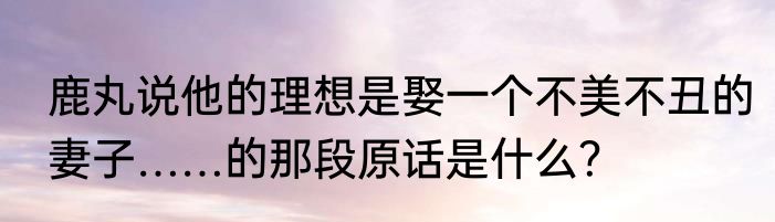 鹿丸说他的理想是娶一个不美不丑的妻子……的那段原话是什么？