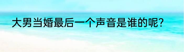 大男当婚最后一个声音是谁的呢？