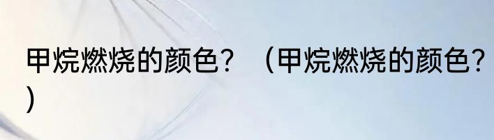 甲烷燃烧的颜色？（甲烷燃烧的颜色？）