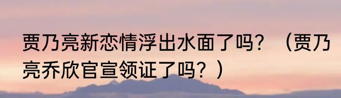 贾乃亮新恋情浮出水面了吗？（贾乃亮乔欣官宣领证了吗？）