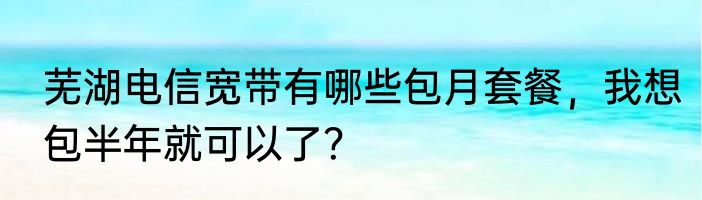 芜湖电信宽带有哪些包月套餐，我想包半年就可以了？