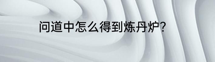 问道中怎么得到炼丹炉？