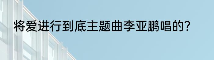 将爱进行到底主题曲李亚鹏唱的？