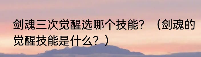 剑魂三次觉醒选哪个技能？（剑魂的觉醒技能是什么？）