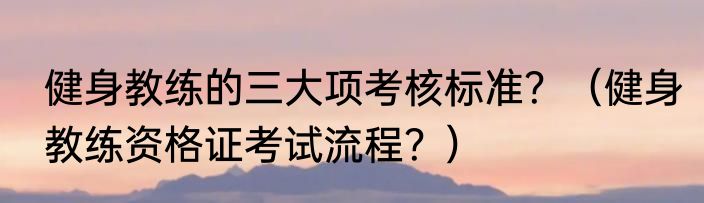 健身教练的三大项考核标准？（健身教练资格证考试流程？）