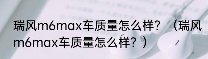 瑞风m6max车质量怎么样？（瑞风m6max车质量怎么样？）