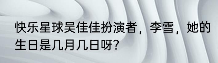 快乐星球吴佳佳扮演者，李雪，她的生日是几月几日呀？