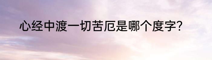 心经中渡一切苦厄是哪个度字？