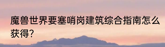 魔兽世界要塞哨岗建筑综合指南怎么获得？