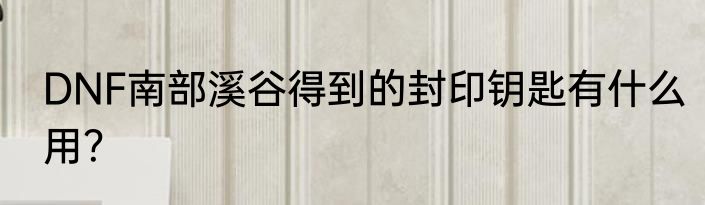 DNF南部溪谷得到的封印钥匙有什么用？