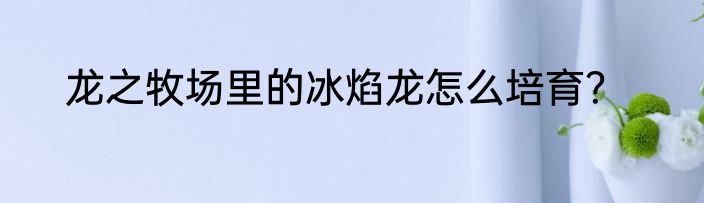 龙之牧场里的冰焰龙怎么培育？