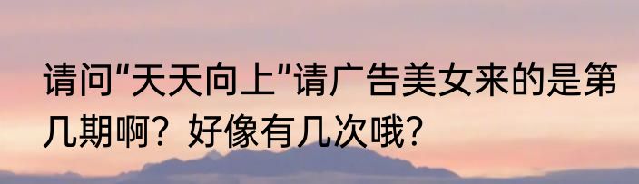 请问“天天向上”请广告美女来的是第几期啊？好像有几次哦？