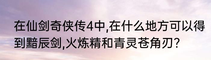 在仙剑奇侠传4中,在什么地方可以得到黯辰剑,火炼精和青灵苍角刃？
