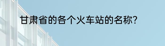 甘肃省的各个火车站的名称？