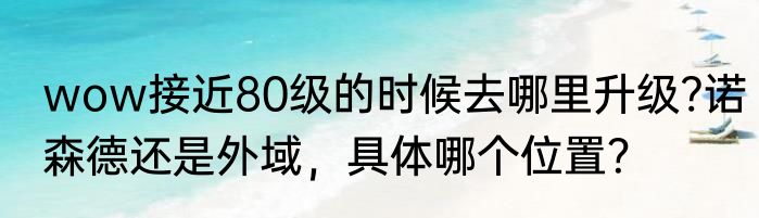 wow接近80级的时候去哪里升级?诺森德还是外域，具体哪个位置？