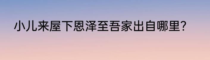 小儿来屋下恩泽至吾家出自哪里？
