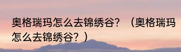 奥格瑞玛怎么去锦绣谷？（奥格瑞玛怎么去锦绣谷？）