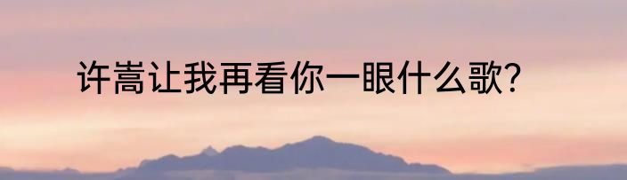 许嵩让我再看你一眼什么歌？