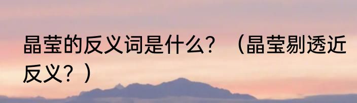 晶莹的反义词是什么？（晶莹剔透近反义？）