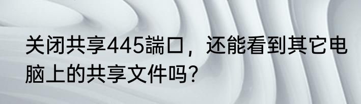 关闭共享445諯口，还能看到其它电脑上的共享文件吗？