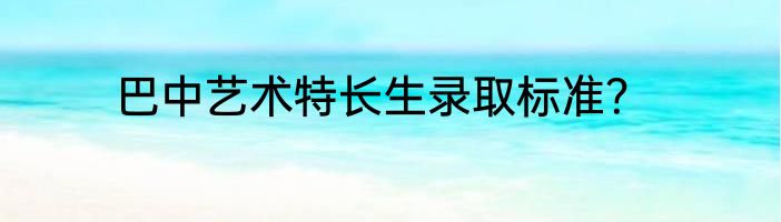 巴中艺术特长生录取标准？