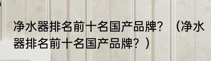净水器排名前十名国产品牌？（净水器排名前十名国产品牌？）