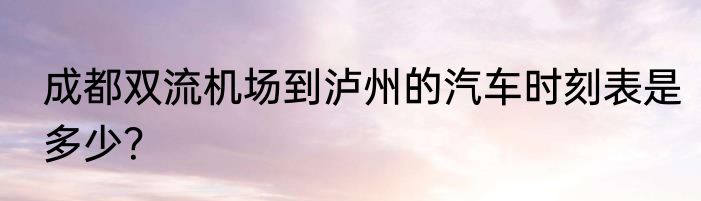 成都双流机场到泸州的汽车时刻表是多少？
