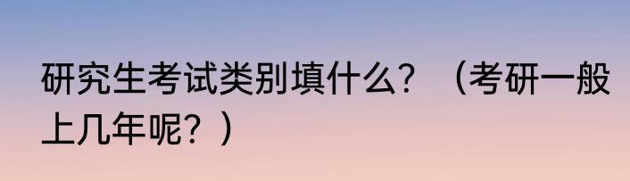 研究生考试类别填什么？（考研一般上几年呢？）