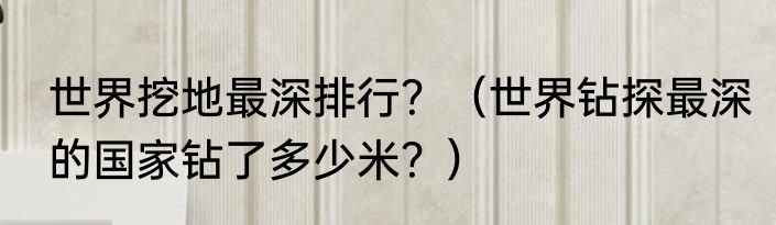 世界挖地最深排行？（世界钻探最深的国家钻了多少米？）