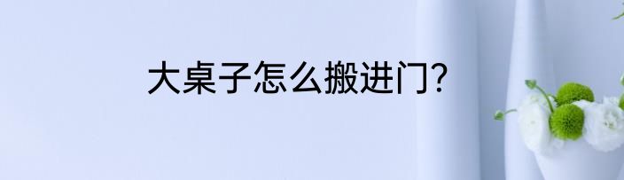 大桌子怎么搬进门？