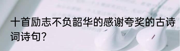 十首励志不负韶华的感谢夸奖的古诗词诗句？