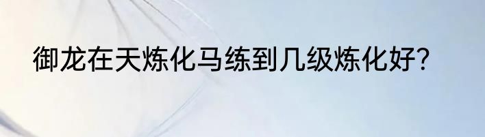 御龙在天炼化马练到几级炼化好？