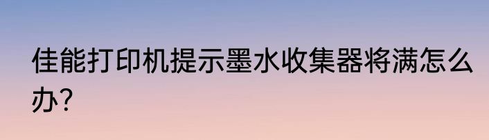 佳能打印机提示墨水收集器将满怎么办？