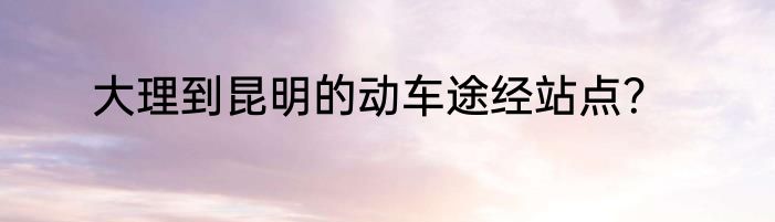大理到昆明的动车途经站点？