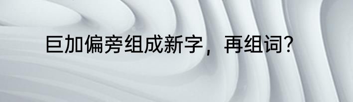巨加偏旁组成新字，再组词？